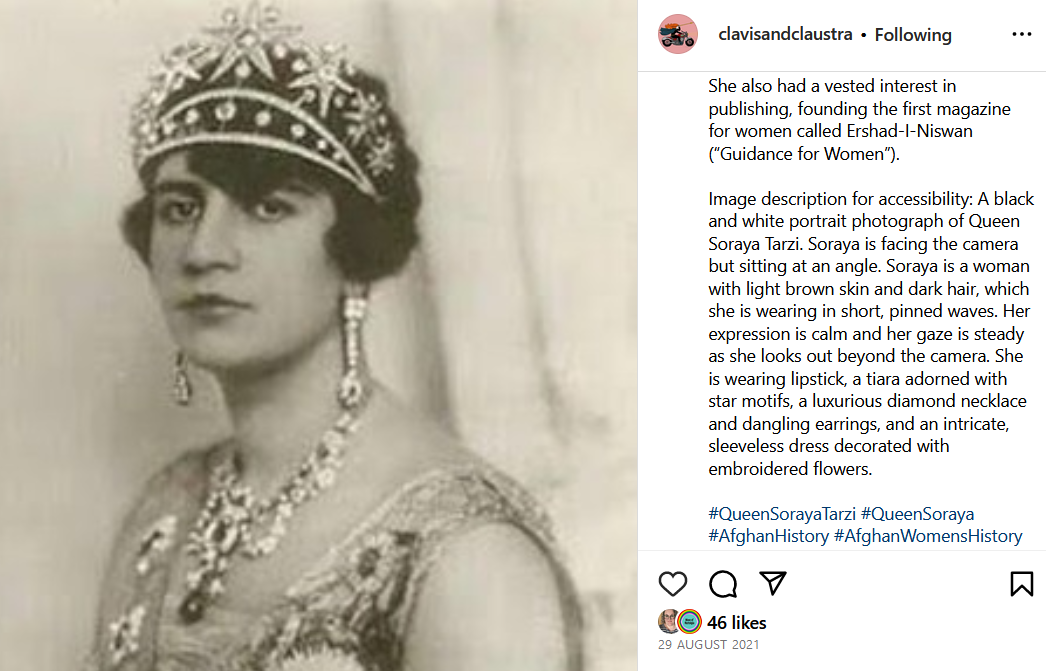 A screenshot of a Clavis & Claustra Instagram post featuring Queen Soraya Tarzi. The caption reads: “She also had a vested interest in publishing, founding the first magazine for women called Ershad-I-Niswan (“Guidance for Women”). Image description for accessibility: A black and white portrait photograph of Queen Soraya Tarzi. Soraya is facing the camera but sitting at an angle. Soraya is a woman with light brown skin and dark hair, which she is wearing in short, pinned waves. Her expression is calm and her gaze is steady as she looks out beyond the camera. She is wearing lipstick, a tiara adorned with star motifs, a luxurious diamond necklace and dangling earrings, and an intricate, sleeveless dress decorated with embroidered flowers. #QueenSorayaTarzi #QueenSoraya #AfghanHistory #AfghanWomensHistory #Feminist #FeministHistory”. The accompanying image is described within the caption previously shared. The post was shared on 26 august 2021 and received 46 likes.