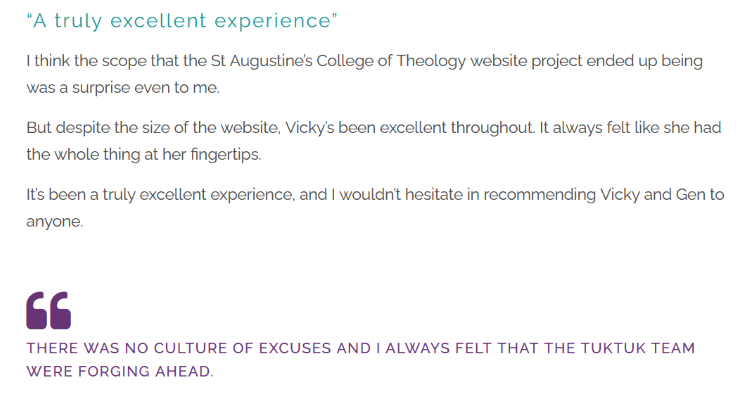 Screenshot of text, which reads: "“A truly excellent experience” I think the scope that the St Augustine’s College of Theology website project ended up being was a surprise even to me. But despite the size of the website, Vicky’s been excellent throughout. It always felt like she had the whole thing at her fingertips. It’s been a truly excellent experience, and I wouldn’t hesitate in recommending Vicky and Gen to anyone. There was no culture of excuses and I always felt that the TukTuk team were forging ahead."