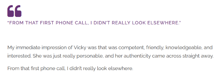 Screenshot of text, which reads: "“From that first phone call, I didn’t really look elsewhere.” My immediate impression of Vicky was that was competent, friendly, knowledgeable, and interested. She was just really personable, and her authenticity came across straight away. From that first phone call, I didn’t really look elsewhere."