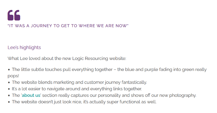 A screenshot of a webpage with plain text reading: "“It was a journey to get to where we are now." Lee’s highlights. What Lee loved about the new Logic Resourcing website: The little subtle touches pull everything together – the blue and purple fading into green really pops! The website blends marketing and customer journey fantastically. It’s a lot easier to navigate around and everything links together. The ‘about us‘ section really captures our personality and shows off our new photography. The website doesn’t just look nice, it’s actually super functional as well."